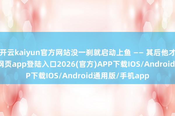 开云kaiyun官方网站没一刹就启动上鱼 —— 其后他才承认-kai云体育网页app登陆入口2026(官方)APP下载IOS/Android通用版/手机app