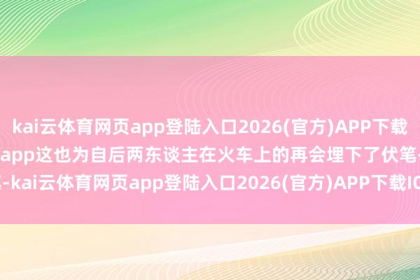 kai云体育网页app登陆入口2026(官方)APP下载IOS/Android通用版/手机app这也为自后两东谈主在火车上的再会埋下了伏笔-kai云体育网页app登陆入口2026(官方)APP下载IOS/Android通用版/手机app