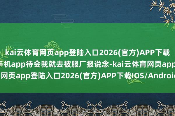 kai云体育网页app登陆入口2026(官方)APP下载IOS/Android通用版/手机app待会我就去被服厂报说念-kai云体育网页app登陆入口2026(官方)APP下载IOS/Android通用版/手机app