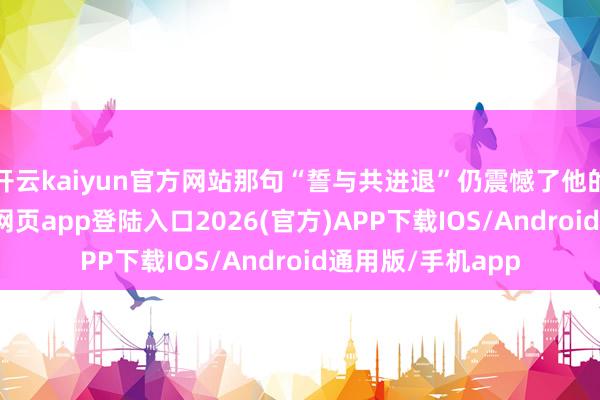 开云kaiyun官方网站那句“誓与共进退”仍震憾了他的厚谊-kai云体育网页app登陆入口2026(官方)APP下载IOS/Android通用版/手机app