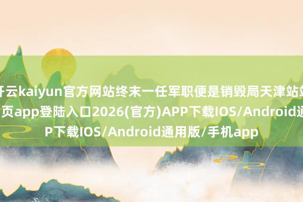 开云kaiyun官方网站终末一任军职便是销毁局天津站站长-kai云体育网页app登陆入口2026(官方)APP下载IOS/Android通用版/手机app