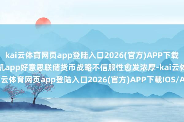 kai云体育网页app登陆入口2026(官方)APP下载IOS/Android通用版/手机app好意思联储货币战略不信服性愈发浓厚-kai云体育网页app登陆入口2026(官方)APP下载IOS/Android通用版/手机app
