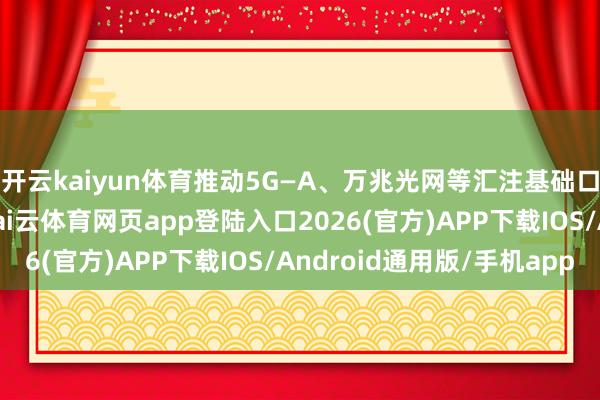 开云kaiyun体育推动5G—A、万兆光网等汇注基础口头开发和演进升级-kai云体育网页app登陆入口2026(官方)APP下载IOS/Android通用版/手机app