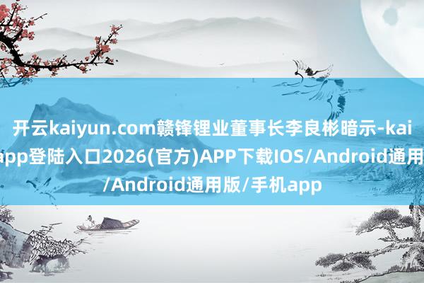 开云kaiyun.com赣锋锂业董事长李良彬暗示-kai云体育网页app登陆入口2026(官方)APP下载IOS/Android通用版/手机app