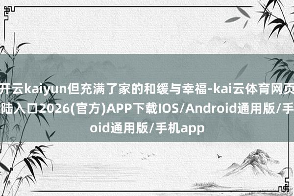 开云kaiyun但充满了家的和缓与幸福-kai云体育网页app登陆入口2026(官方)APP下载IOS/Android通用版/手机app