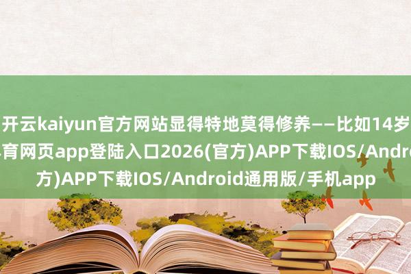 开云kaiyun官方网站显得特地莫得修养——比如14岁就启动恋爱-kai云体育网页app登陆入口2026(官方)APP下载IOS/Android通用版/手机app