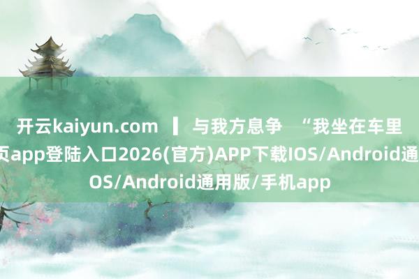 开云kaiyun.com   ▎与我方息争   “我坐在车里-kai云体育网页app登陆入口2026(官方)APP下载IOS/Android通用版/手机app