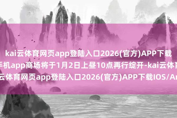 kai云体育网页app登陆入口2026(官方)APP下载IOS/Android通用版/手机app商场将于1月2日上昼10点再行绽开-kai云体育网页app登陆入口2026(官方)APP下载IOS/Android通用版/手机app