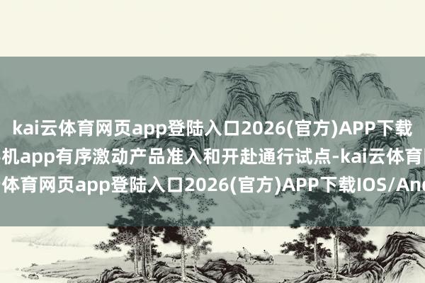kai云体育网页app登陆入口2026(官方)APP下载IOS/Android通用版/手机app有序激动产品准入和开赴通行试点-kai云体育网页app登陆入口2026(官方)APP下载IOS/Android通用版/手机app