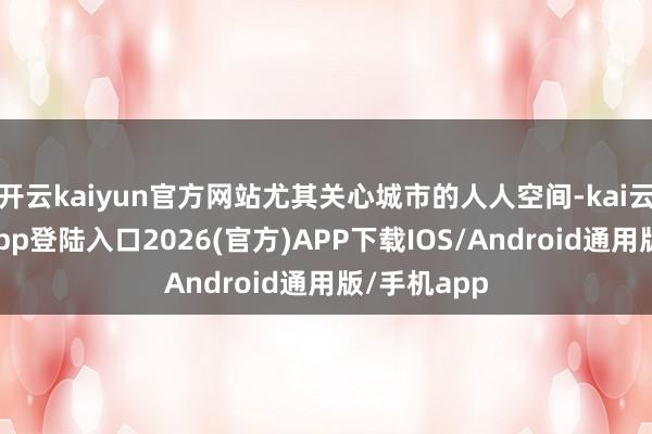 开云kaiyun官方网站尤其关心城市的人人空间-kai云体育网页app登陆入口2026(官方)APP下载IOS/Android通用版/手机app