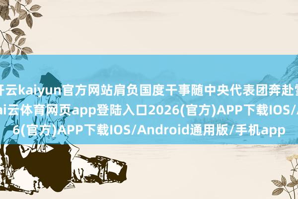 开云kaiyun官方网站肩负国度干事随中央代表团奔赴雪域高原的壮阔征途-kai云体育网页app登陆入口2026(官方)APP下载IOS/Android通用版/手机app