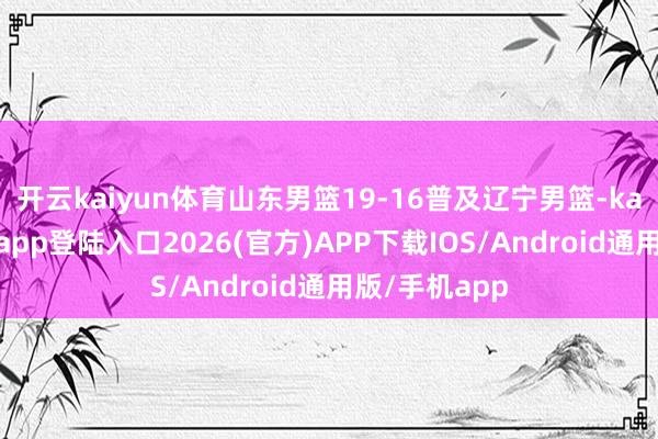 开云kaiyun体育山东男篮19-16普及辽宁男篮-kai云体育网页app登陆入口2026(官方)APP下载IOS/Android通用版/手机app