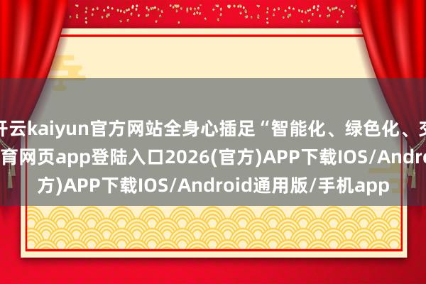 开云kaiyun官方网站全身心插足“智能化、绿色化、交溶解”转型-kai云体育网页app登陆入口2026(官方)APP下载IOS/Android通用版/手机app