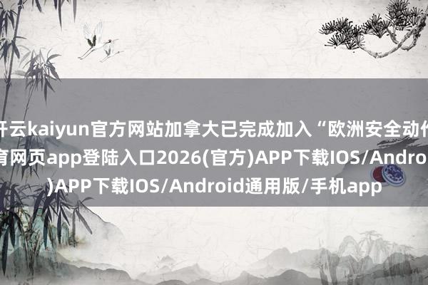 开云kaiyun官方网站加拿大已完成加入“欧洲安全动作”的琢磨-kai云体育网页app登陆入口2026(官方)APP下载IOS/Android通用版/手机app