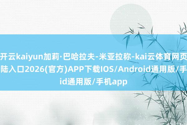 开云kaiyun加莉·巴哈拉夫-米亚拉称-kai云体育网页app登陆入口2026(官方)APP下载IOS/Android通用版/手机app